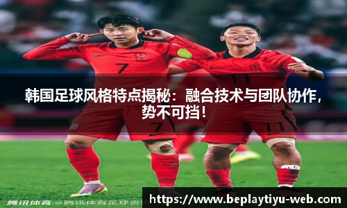 韩国足球风格特点揭秘：融合技术与团队协作，势不可挡！